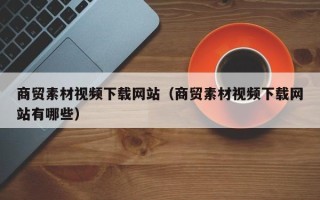 毕节商贸素材视频下载网站（商贸素材视频下载网站有哪些）
