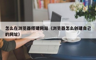 毕节怎么在浏览器搭建网站（浏览器怎么创建自己的网址）
