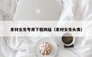毕节素材女生专用下载网站（素材女生头像）
